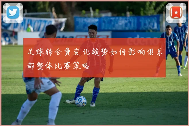 足球转会费变化趋势如何影响俱乐部整体比赛策略