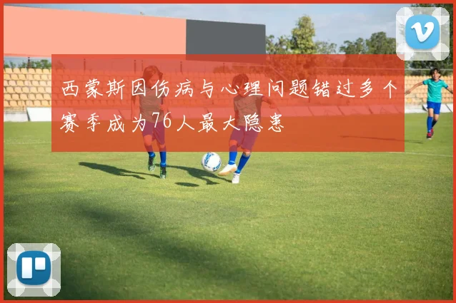 西蒙斯因伤病与心理问题错过多个赛季成为76人最大隐患