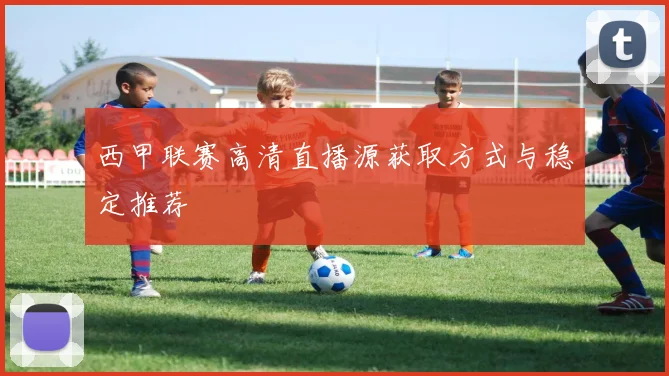 西甲联赛高清直播源获取方式与稳定推荐