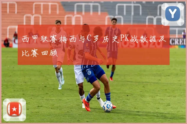 西甲联赛梅西与C罗历史PK战数据及比赛回顾